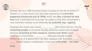 Q7
October Sky is a 1999 American biopic is based on the life of Homer H.
Hickam Jr., a coal miner's son who was inspired by an event that
happened around the end of 1950s which was like a miracle for that
time and it motivated him to pursue his career in that field. He became a
very important member of an extremely big scientific org. / agency.
Originally the movie was named ______ ____ (title of the memoir), but the
marketing people at Universal Studios asked the name to be changed
because according to their research, women over thirty would
never see a movie titled ______ ____. Although recently a really
brilliant piece of entertainment has been released with the name ______
____. Despite being a masterpiece, it has went a bit under the radar.
FITB
 