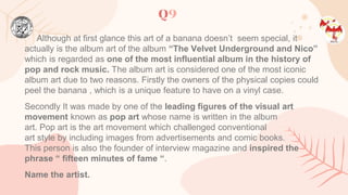 Q9
Although at first glance this art of a banana doesn’t seem special, it
actually is the album art of the album “The Velvet Underground and Nico”
which is regarded as one of the most influential album in the history of
pop and rock music. The album art is considered one of the most iconic
album art due to two reasons. Firstly the owners of the physical copies could
peel the banana , which is a unique feature to have on a vinyl case.
Secondly It was made by one of the leading figures of the visual art
movement known as pop art whose name is written in the album
art. Pop art is the art movement which challenged conventional
art style by including images from advertisements and comic books.
This person is also the founder of interview magazine and inspired the
phrase “ fifteen minutes of fame “.
Name the artist.
 