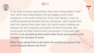Q10
In the world of sports sponsorships, there was a thing called a ‘Pele
Pact’ which was made between the two biggest soccer shoe
companies in the world at that time ‘Puma’ and ‘Adidas’. It was an
unofficial agreement between the two companies, which barred them
both from signing Pele under them, as it would spark a bidding war
between the two companies and would hurt them financially. But,
Puma broke the Pele Pact but didn’t announced it. Puma paid pele
$25000 to do something that would make Puma synonymous with
the sport for decades to come.
What Puma asked Pele to do before the world cup quarter final
match between Brazil and Peru?
 