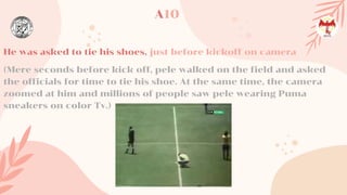 He was asked to tie his shoes, just before kickoff on camera
(Mere seconds before kick off, pele walked on the field and asked
the officials for time to tie his shoe. At the same time, the camera
zoomed at him and millions of people saw pele wearing Puma
sneakers on color Tv.)
A10
 