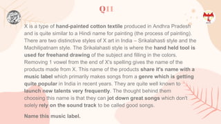 Q11
X is a type of hand-painted cotton textile produced in Andhra Pradesh
and is quite similar to a Hindi name for painting (the process of painting).
There are two distinctive styles of X art in India – Srikalahasti style and the
Machilipatnam style. The Srikalahasti style is where the hand held tool is
used for freehand drawing of the subject and filling in the colors.
Removing 1 vowel from the end of X's spelling gives the name of the
products made from X. This name of the products share it's name with a
music label which primarily makes songs from a genre which is getting
quite popular in India in recent years. They are quite well known to
launch new talents very frequently. The thought behind them
choosing this name is that they can jot down great songs which don't
solely rely on the sound track to be called good songs.
Name this music label.
 