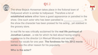 Q12
The show Bojack Horseman takes place in the fictional town of
Hollywood which is similar to hollywood. Therefore a lot of
established actors either have a guest appearance or parodied in the
show. One such actor who has been parodied is ______ ________. In
the show the character has been praised for his acting , yet stabbed in
the grocery store.
In real life he was critically acclaimed for the real life portrayal of
Jonathan Larson , a role for which he lied about having singing
experience to the director Lin Manuel Miranda and secretly
trained his vocals for one year. The fondness for his 2012 movie
series was the other reason for his popularity.
Who is the actor?
 