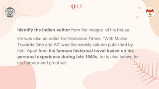 Q13
Identify the Indian author from the images of his house.
He was also an editor for Hindustan Times. "With Malice
Towards One and All" was the weekly column published by
him. Apart from his famous historical novel based on his
personal experience during late 1940s, he is also known for
his humour and great wit.
 