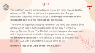 Q14
‘He’s all that’ starring Addison Rae is one of the most popular Netflix
release in 2021. The movie’s central premise is that Padgett
(character played by Addison) takes a challenge to transform the
unpopular boy into the high school prom king.
The movie is a gender swapped remake of the 1999 teen drama She’s
all that which was a modern adaptation of the play X written by
George Bernard Shaw. The X effect is a psychological phenomenon in
which high expectations lead to higher performance , based
on the Greek sculpture X who created a statue so beautiful that
he fell in love with it and later the statue came to life.
Identify X (the book , the effect , the sculptor)
 