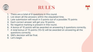 RULES
1. There are a total of 6 questions in this round.
2. List down all the answers within the stipulated time.
3. Late submission will result in 0 points out of a possible 75 points
4. Each correct answer will get you 10 points.
5. No negative marking is present in thie round.
6. A bonus of 10 points will be awarded on answering 5 questions correctly.
7. A total bonus of 15 points (10+5) will be awarded on answering all the
questions correctly.
8. QM’s decision will be final.
9. Let's begin
 