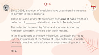 Q16
Since 2008, a number of musicians have used there instruments
to perform in there concerts.
These sets of instruments are known as violins of hope which is a
collection of _________ related instruments in Tel Aviv, Israel.
The collection is owned by father and son team Amnon and
Avshalom Weinstein, who are both violin makers.
In the first decade of the new millennium, Weinstein started to
use the instruments of the Violins of Hope collection to initiate
concerts combined with educational events teaching about the
_________.
FITB.
 