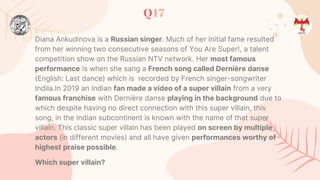 Q17
Diana Ankudinova is a Russian singer. Much of her initial fame resulted
from her winning two consecutive seasons of You Are Super!, a talent
competition show on the Russian NTV network. Her most famous
performance is when she sang a French song called Dernière danse
(English: Last dance) which is recorded by French singer-songwriter
Indila.In 2019 an Indian fan made a video of a super villain from a very
famous franchise with Dernière danse playing in the background due to
which despite having no direct connection with this super villain, this
song, in the Indian subcontinent is known with the name of that super
villain. This classic super villain has been played on screen by multiple
actors (in different movies) and all have given performances worthy of
highest praise possible.
Which super villain?
 