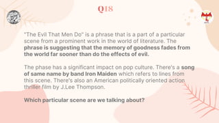 Q18
"The Evil That Men Do" is a phrase that is a part of a particular
scene from a prominent work in the world of literature. The
phrase is suggesting that the memory of goodness fades from
the world far sooner than do the effects of evil.
The phase has a significant impact on pop culture. There's a song
of same name by band Iron Maiden which refers to lines from
this scene. There's also an American politically oriented action
thriller film by J.Lee Thompson.
Which particular scene are we talking about?
 