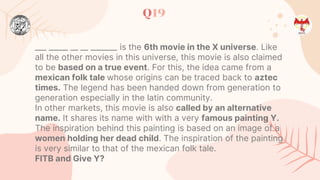 Q19
___ _____ __ __ _______ is the 6th movie in the X universe. Like
all the other movies in this universe, this movie is also claimed
to be based on a true event. For this, the idea came from a
mexican folk tale whose origins can be traced back to aztec
times. The legend has been handed down from generation to
generation especially in the latin community.
In other markets, this movie is also called by an alternative
name. It shares its name with with a very famous painting Y.
The inspiration behind this painting is based on an image of a
women holding her dead child. The inspiration of the painting
is very similar to that of the mexican folk tale.
FITB and Give Y?
 