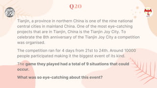 Q20
Tianjin, a province in northern China is one of the nine national
central cities in mainland China. One of the most eye-catching
projects that are in Tianjin, China is the Tianjin Joy City. To
celebrate the 8th anniversary of the Tianjin Joy City a competition
was organised.
The competition ran for 4 days from 21st to 24th. Around 10000
people participated making it the biggest event of its kind.
The game they played had a total of 9 situations that could
occur.
What was so eye-catching about this event?
 