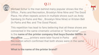 Q21
Michael Schur is the man behind many popular shows like the
Office , Parks and Recreation, Brooklyn Nine Nine and The Good
Place. He often repeats actors in multiple shows such as Andy
Samberg (in Parks and Rec , Brooklyn Nine Nine) or Kristen Bell
(in Parks and Rec and The Good Place).
This repetition has lead to fans believing that all these shows are
connected in the same cinematic universe or “Schurverse”. _____
is the name of the printer company that buys Dunder Mifflin in
the office. _____ printers were later found in Parks and
Recreation which confirmed that both shows were in the same
universe.
What is the name of the printer brand?
 
