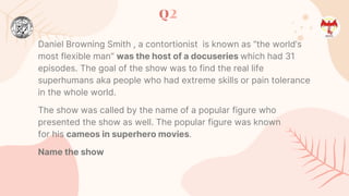 Q2
Daniel Browning Smith , a contortionist is known as “the world’s
most flexible man“ was the host of a docuseries which had 31
episodes. The goal of the show was to find the real life
superhumans aka people who had extreme skills or pain tolerance
in the whole world.
The show was called by the name of a popular figure who
presented the show as well. The popular figure was known
for his cameos in superhero movies.
Name the show
 