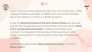 Q23
X and Y are two movies released in 2021 with very similar plots. X was
released in theatres and later on Netflix but it was shortly removed
due to the release of Y which is a Netflix exclusive.
X was the directorial debut of the actor Seema Pahwa and she said
that she felt cheated between the similarities of the two movies. Both
of the movies dealt with death in middle class families set in
Lucknow. X is focused on the total day of the mourning in north
indian customs while Y is more focused on the main character who
is a widow.
Seema Pahwa appreciated Sanya Malhotra’s acting in the film Y.
Name X and Y.
 