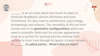 Q25
________ is an art style which has found its place in
Hinduism Buddhism Jainism Shintoism and even
Christianity. It’s also used in architecture, psychology,
archaeology and science. The versatility of this art form
comes due to its geometric configurations which are
used in scientific fields and it’s circular appearance
used as a symbol for spiritual journey starting from
outside to inner core through its layers. A basic version
of ________ is called yantra . What’s this art style?
 