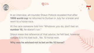Q26
In an interview, all-rounder Shaun Pollock revealed that after
1999 world cup he returned to Durban in July for a break and
went to a horse race.
At the race someone told him "Whatever you do, don't bet on
number 10, he doesn't run.”
Shaun knew the reference of that advice, he felt bad, however
obliged & to his bad luck , No. 10 horse won.
Why was he advised not to bet on No.10 horse?
 