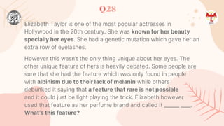 Q28
Elizabeth Taylor is one of the most popular actresses in
Hollywood in the 20th century. She was known for her beauty
specially her eyes. She had a genetic mutation which gave her an
extra row of eyelashes.
However this wasn’t the only thing unique about her eyes. The
other unique feature of hers is heavily debated. Some people are
sure that she had the feature which was only found in people
with albinism due to their lack of melanin while others
debunked it saying that a feature that rare is not possible
and it could just be light playing the trick. Elizabeth however
used that feature as her perfume brand and called it ______ ____.
What’s this feature?
 
