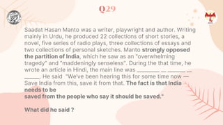 Q29
Saadat Hasan Manto was a writer, playwright and author. Writing
mainly in Urdu, he produced 22 collections of short stories, a
novel, five series of radio plays, three collections of essays and
two collections of personal sketches. Manto strongly opposed
the partition of India, which he saw as an "overwhelming
tragedy" and "maddeningly senseless". During the that time, he
wrote an article in Hindi, the main line was _________ __ _______ __
______. He said "We’ve been hearing this for some time now —
Save India from this, save it from that. The fact is that India
needs to be
saved from the people who say it should be saved."
What did he said ?
 