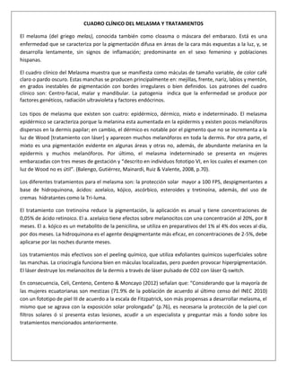 CUADRO CLÍNICO DEL MELASMA Y TRATAMIENTOS
El melasma (del griego melas), conocida también como cloasma o máscara del embarazo. Está es una
enfermedad que se caracteriza por la pigmentación difusa en áreas de la cara más expuestas a la luz, y, se
desarrolla lentamente, sin signos de inflamación; predominante en el sexo femenino y poblaciones
hispanas.
El cuadro clínico del Melasma muestra que se manifiesta como máculas de tamaño variable, de color café
claro o pardo oscuro. Estas manchas se producen principalmente en: mejillas, frente, nariz, labios y mentón,
en grados inestables de pigmentación con bordes irregulares o bien definidos. Los patrones del cuadro
clínico son: Centro-facial, malar y mandibular. La patogenia indica que la enfermedad se produce por
factores genéticos, radiación ultravioleta y factores endócrinos.
Los tipos de melasma que existen son cuatro: epidérmico, dérmico, mixto e indeterminado. El melasma
epidérmico se caracteriza porque la melanina esta aumentada en la epidermis y existen pocos melanóforos
dispersos en la dermis papilar; en cambio, el dérmico es notable por el pigmento que no se incrementa a la
luz de Wood [tratamiento con láser] y aparecen muchos melanóforos en toda la dermis. Por otra parte, el
mixto es una pigmentación evidente en algunas áreas y otras no, además, de abundante melanina en la
epidermis y muchos melanóforos. Por último, el melasma indeterminado se presenta en mujeres
embarazadas con tres meses de gestación y “descrito en individuos fototipo VI, en los cuales el examen con
luz de Wood no es útil”. (Balengo, Gutiérrez, Mainardi, Ruiz & Valente, 2008, p.70).
Los diferentes tratamientos para el melasma son: la protección solar mayor a 100 FPS, despigmentantes a
base de hidroquinona, ácidos: azelaíco, kójico, ascórbico, esteroides y tretinoína, además, del uso de
cremas hidratantes como la Tri-luma.
El tratamiento con tretinoína reduce la pigmentación, la aplicación es anual y tiene concentraciones de
0,05% de ácido retinoico. El a. azelaíco tiene efectos sobre melanocitos con una concentración al 20%, por 8
meses. El a. kójico es un metabolito de la penicilina, se utiliza en preparativos del 1% al 4% dos veces al día,
por dos meses. La hidroquinona es el agente despigmentante más eficaz, en concentraciones de 2-5%, debe
aplicarse por las noches durante meses.
Los tratamientos más efectivos son el peeling químico, que utiliza exfoliantes químicos superficiales sobre
las manchas. La criocirugía funciona bien en máculas localizadas, pero pueden provocar hiperpigmentación.
El láser destruye los melanocitos de la dermis a través de láser pulsado de CO2 con láser Q-switch.
En consecuencia, Celi, Centeno, Centeno & Moncayo (2012) señalan que: “Considerando que la mayoría de
las mujeres ecuatorianas son mestizas (71.9% de la población de acuerdo al último censo del INEC 2010)
con un fototipo de piel III de acuerdo a la escala de Fitzpatrick, son más propensas a desarrollar melasma, el
mismo que se agrava con la exposición solar prolongada” (p.76), es necesaria la protección de la piel con
filtros solares ó si presenta estas lesiones, acudir a un especialista y preguntar más a fondo sobre los
tratamientos mencionados anteriormente.

 