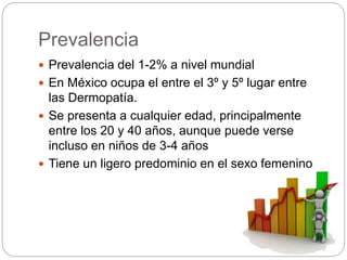 Prevalencia
 Prevalencia del 1-2% a nivel mundial
 En México ocupa el entre el 3º y 5º lugar entre
las Dermopatía.
 Se presenta a cualquier edad, principalmente
entre los 20 y 40 años, aunque puede verse
incluso en niños de 3-4 años
 Tiene un ligero predominio en el sexo femenino
 
