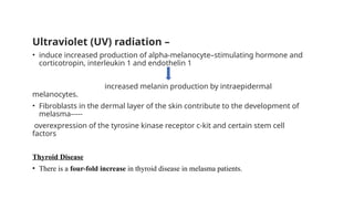Ultraviolet (UV) radiation –
• induce increased production of alpha-melanocyte–stimulating hormone and
corticotropin, interleukin 1 and endothelin 1
increased melanin production by intraepidermal
melanocytes.
• Fibroblasts in the dermal layer of the skin contribute to the development of
melasma-----
overexpression of the tyrosine kinase receptor c-kit and certain stem cell
factors
Thyroid Disease
• There is a four-fold increase in thyroid disease in melasma patients.
 