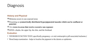 Diagnosis
History and Physical
Melasma occurs in sun-exposed areas
Presenting as symmetrically distributed hyperpigmented macules which can be confluent or
punctate.
 It is worse in areas that receive excessive sun exposure
SITES- cheeks, the upper lip, the chin, and the forehead.
Evaluation
• THYROID FUNCTON TEST( specifically pregnancy- or oral contraceptive pill-associated melasma.)
• Wood lamp examination - helps to localize the pigment to the dermis or epidermis
 