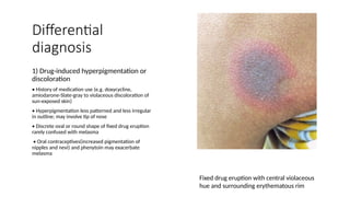 Differential
diagnosis
1) Drug-induced hyperpigmentation or
discoloration
• History of medication use (e.g. doxycycline,
amiodarone-Slate-gray to violaceous discoloration of
sun-exposed skin)
• Hyperpigmentation less patterned and less irregular
in outline; may involve tip of nose
• Discrete oval or round shape of fixed drug eruption
rarely confused with melasma
• Oral contraceptives(increased pigmentation of
nipples and nevi) and phenytoin may exacerbate
melasma
Fixed drug eruption with central violaceous
hue and surrounding erythematous rim
 