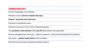EPIDEMIOLOGY
Persons of any race can be affected.
Melasma is more common in darker skin types
Women - nine times more than men.
Common in reproductive years.
Melasma is present in 15% to 50% of pregnant patients.
The prevalence varies between 1.5% and 33% depending on the population.
Persons with light-brown skin types + high sun exposure - prone to the development of melasma.
50% report - positive family history of the condition.
Identical twins have been reported to develop melasma
 
