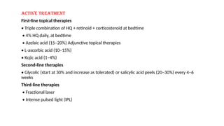 Active treatment
First-line topical therapies
• Triple combination of HQ + retinoid + corticosteroid at bedtime
• 4% HQ daily, at bedtime
• Azelaic acid (15–20%) Adjunctive topical therapies
• L-ascorbic acid (10–15%)
• Kojic acid (1–4%)
Second-line therapies
• Glycolic (start at 30% and increase as tolerated) or salicylic acid peels (20–30%) every 4–6
weeks
Third-line therapies
• Fractional laser
• Intense pulsed light (IPL)
 