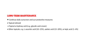 Long-term maintenance
• Continue daily sunscreen and sun-protective measures
• Topical retinoid
• Topical α-hydroxy acid (e.g. glycolic acid cream)
• Other topicals, e.g. L-ascorbic acid (10–15%), azelaic acid (15–20%), or kojic acid (1–4%)
 