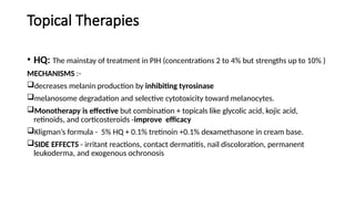 Topical Therapies
• HQ: The mainstay of treatment in PIH (concentrations 2 to 4% but strengths up to 10% )
MECHANISMS :-
decreases melanin production by inhibiting tyrosinase
melanosome degradation and selective cytotoxicity toward melanocytes.
Monotherapy is effective but combination + topicals like glycolic acid, kojic acid,
retinoids, and corticosteroids -improve efficacy
Kligman’s formula - 5% HQ + 0.1% tretinoin +0.1% dexamethasone in cream base.
SIDE EFFECTS - irritant reactions, contact dermatitis, nail discoloration, permanent
leukoderma, and exogenous ochronosis
 