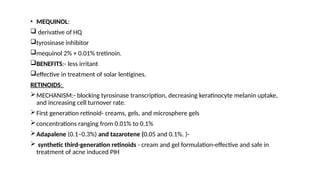 • MEQUINOL:
 derivative of HQ
tyrosinase inhibitor
mequinol 2% + 0.01% tretinoin.
BENEFITS:- less irritant
effective in treatment of solar lentigines.
RETINOIDS:
MECHANISM:- blocking tyrosinase transcription, decreasing keratinocyte melanin uptake,
and increasing cell turnover rate.
First generation retinoid- creams, gels, and microsphere gels
concentrations ranging from 0.01% to 0.1%
Adapalene (0.1–0.3%) and tazarotene (0.05 and 0.1%. )-
 synthetic third-generation retinoids - cream and gel formulation-effective and safe in
treatment of acne induced PIH
 