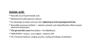 Azelaic acid:
Naturally occurring dicrboxylic acid.
Obtained from pityrosporum cultures.
An advantage of azelaic acid over HQ is lightening of only hyperpigmented skin .
Reversible tyrosinase inhibitor + selective cytotoxic and antiproliferative effects toward
abnormal melanocytes
15% gel and 20% cream formulation = 4% HQ(efficacy)
INDICATIONS:- rosacea , acne vulgaris , melasma, PIH.
S/E- transient erythema ,stnging ,pruritus ,scaling and allergic sensitization.
 