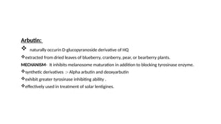 Arbutin:
 naturally occurin D-glucopyranoside derivative of HQ
extracted from dried leaves of blueberry, cranberry, pear, or bearberry plants.
MECHANISM- It inhibits melanosome maturation in addition to blocking tyrosinase enzyme.
synthetic derivatives :- Alpha arbutin and deoxyarbutin
exhibit greater tyrosinase inhibiting ability .
effectively used in treatment of solar lentigines.
 