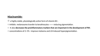 Niacinamide:
o a highly stable, physiologically active form of vitamin B3 .
o Inhibits melanosome transfer to keratinocytes ------ reducing pigmentation.
o It also decreases the proinflammatory markers that are important in the development of PIH.
o concentrations of 2–5% - improve melasma and UV-induced hyperpigmentation.
 
