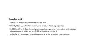 Ascorbic acid:
o A natural antioxidant found in fruits, vitamin C .
o Skin lightening, antiinflammatory, and photoprotective properties.
o MECHANISM:- It deactivates tyrosinase via a copper ion interaction and reduces
dopaquinone, a substrate needed in melanin synthesis. It
o Effective in UV-induced hyperpigmentation, solar lentigines, and melasma
 