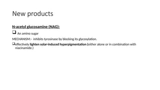 New products
N-acetyl glucosamine (NAG):
 An amino sugar
MECHANISM:- inhibits tyrosinase by blocking its glycosylation.
effectively lighten solar-induced hyperpigmentation (either alone or in combination with
niacinamide.)
 