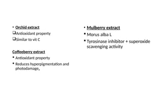 • Orchid extract
Antioxidant property
Similar to vit C
Coffeeberry extract
 Antioxidant property
 Reduces hyperpigmentation and
photodamage.
• Mulberry extract
 Morus alba L
 Tyrosinase inhibitor + superoxide
scavenging activity
 