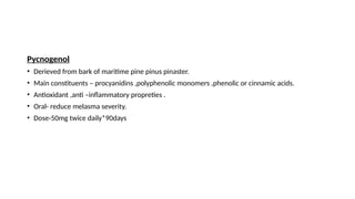Pycnogenol
• Derieved from bark of maritime pine pinus pinaster.
• Main constituents – procyanidins ,polyphenolic monomers ,phenolic or cinnamic acids.
• Antioxidant ,anti –inflammatory propreties .
• Oral- reduce melasma severity.
• Dose-50mg twice daily*90days
 
