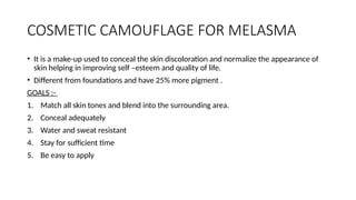 COSMETIC CAMOUFLAGE FOR MELASMA
• It is a make-up used to conceal the skin discoloration and normalize the appearance of
skin helping in improving self –esteem and quality of life.
• Different from foundations and have 25% more pigment .
GOALS :-
1. Match all skin tones and blend into the surrounding area.
2. Conceal adequately
3. Water and sweat resistant
4. Stay for sufficient time
5. Be easy to apply
 