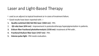 Laser and Light-Based Therapy
• used as an adjunct to topical treatment or in cases of treatment failure.
• Good results have been reported with :--
1. Quality-switched (QS) Nd:YAG laser (1064 nm) - PIH.
2. QS ruby laser (694 nm) - improvement in postsclerotherapy hyperpigmentation in patients.
3. Erbium fiber fractional photothermolysis (1550 nm)- treatment of PIH with .
4. Fractional thulium fiber laser (1927 nm) - PIH.
5. Intense pulse light - PIH needs evaluation.
 