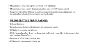 • Melanin has a broad absorption spectrum (630–1100 nm)
• Melanosomes have a short thermal relaxation time (50–500 nanoseconds).
• Longer wavelengths (>600nm) penetrate deeper to target the dermal pigment, but
melanin absorption is better with shorter wavelengths.
• PREOPERATIVE PREPARATION:
o Informed consent
o Patients counseling according to expected reasonable results
o H/O allergy to topical anesthetics
o H/O – herpes labialis ( if +nt – oral acyclovir/valciclovir –start 1day before to procedure
and continue 5days after)
o Presence of keloid /hypertrophic scar
o H/O topical retinoids oral retinoid use
 