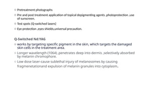 o Pretreatment photographs
o Pre and post treatment application of topical depigmenting agents ,photoprotection ,use
of sunscreen.
o Test spots (Q-switched lasers)
o Eye protection ,eyes shields,universal precaution.
Q-Switched Nd:YAG
o works by targeting specific pigment in the skin, which targets the damaged
skin cells in the treatment area.
o Longer wavelength (1064) ,penetrates deep into dermis ,selectively absorbed
by melanin chromophore.
o Low dose laser-cause sublethal injury of melanosomes by causing
fragmenetationand expulsion of melanin granules into cytoplasm.
 