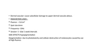 • Dermal vascular- cause subcellular damage to upper dermal vascular plexus.
• PARAMETERS USED:-
 Fluence - <5J/cm²
 Spot size-6mm
 Frequency- 10Hz
 Session- 5 -10at 1 week intervals
SIDE EFFECTS-hypopigmentation
Depgmentation- due to phototoxicity and cellular destruction of melanocytes caused by use
of high fluence.
 