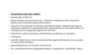 • Q-switched ruby laser (QSRL)
• wavelength of 694 nm
• pulse duration of around 40 nsec - effective modality for the removal of
tattoos and cutaneous pigmented lesions.
• Based on the principle of selective photothermolysis, selective damage to
cutaneous pigment or pigmented cells ,allowing the scar-free elimination of
endogenous or exogenous pigment in the skin.
• Indications- tattoos (amateur, professional, accidental, or cosmetic)
• lentigines
• used for lightening or even removing other pigmented lesions (nevus spilus
or café au lait macules.)
• pigmented lesions of mucous membranes
• s/e - postinflammatory hyperpigmentation, myoplasma, and Becker' nevus .
 
