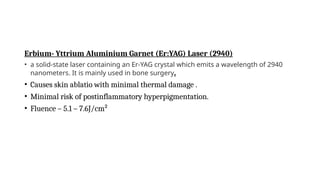 Erbium- Yttrium Aluminium Garnet (Er:YAG) Laser (2940)
• a solid-state laser containing an Er-YAG crystal which emits a wavelength of 2940
nanometers. It is mainly used in bone surgery.
• Causes skin ablatio with minimal thermal damage .
• Minimal risk of postinflammatory hyperpigmentation.
• Fluence – 5.1 – 7.6J/cm²
 