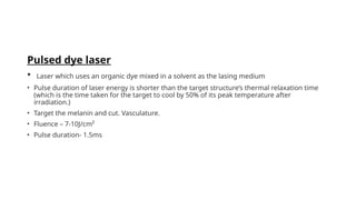 Pulsed dye laser
• Laser which uses an organic dye mixed in a solvent as the lasing medium
• Pulse duration of laser energy is shorter than the target structure’s thermal relaxation time
(which is the time taken for the target to cool by 50% of its peak temperature after
irradiation.)
• Target the melanin and cut. Vasculature.
• Fluence – 7-10J/cm²
• Pulse duration- 1.5ms
 