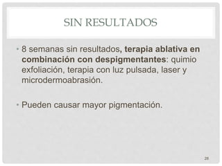 SIN RESULTADOS
• 8 semanas sin resultados, terapia ablativa en
combinación con despigmentantes: quimio
exfoliación, terapia con luz pulsada, laser y
microdermoabrasión.
• Pueden causar mayor pigmentación.
28
 