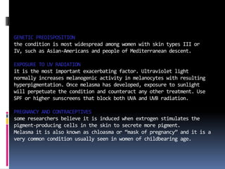 GENETIC PREDISPOSITION
the condition is most widespread among women with skin types III or
IV, such as Asian-Americans and people of Mediterranean descent.

EXPOSURE TO UV RADIATION
it is the most important exacerbating factor. Ultraviolet light
normally increases melanogenic activity in melanocytes with resulting
hyperpigmentation. Once melasma has developed, exposure to sunlight
will perpetuate the condition and counteract any other treatment. Use
SPF or higher sunscreens that block both UVA and UVB radiation.

PREGNANCY AND CONTRACEPTIVES
some researchers believe it is induced when extrogen stimulates the
pigment-producing cells in the skin to secrete more pigment.
Melasma it is also known as chloasma or “mask of pregnancy” and it is a
very common condition usually seen in women of childbearing age.
 