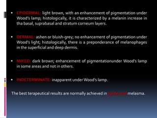  EPIDERMAL: light brown, with an enhancement of pigmentation under
  Wood’s lamp; histologically, it is characterized by a melanin increase in
  tha basal, suprabasal and stratum corneum layers.


 DERMAL: ashen or bluish-grey; no enhancement of pigmentation under
  Wood’s light; histologically, there is a preponderance of melanophages
  in the superficial and deep dermis.


 MIXED: dark brown; enhancement of pigmentationunder Wood’s lamp
  in some areas and not in others.


 INDETERMINATE: inapparent under Wood’s lamp.


The best terapeutical results are normally achieved in epidermal melasma.
 