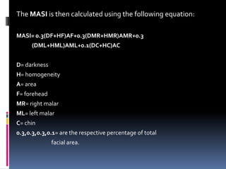 The MASI is then calculated using the following equation:

MASI= 0.3(DF+HF)AF+0.3(DMR+HMR)AMR+0.3
      (DML+HML)AML+0.1(DC+HC)AC


D= darkness
H= homogeneity
A= area
F= forehead
MR= right malar
ML= left malar
C= chin
0.3,0.3,0.3,0.1= are the respective percentage of total
              facial area.
 